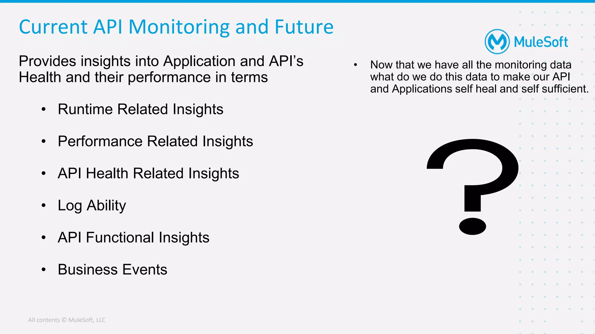 All contents © MuleSoft, LLC
Current API Monitoring and Future
Provides insights into Application and API’s
Health and their performance in terms
• Runtime Related Insights
• Performance Related Insights
• API Health Related Insights
• Log Ability
• API Functional Insights
• Business Events
• Now that we have all the monitoring data
what do we do this data to make our API
and Applications self heal and self sufficient.
 