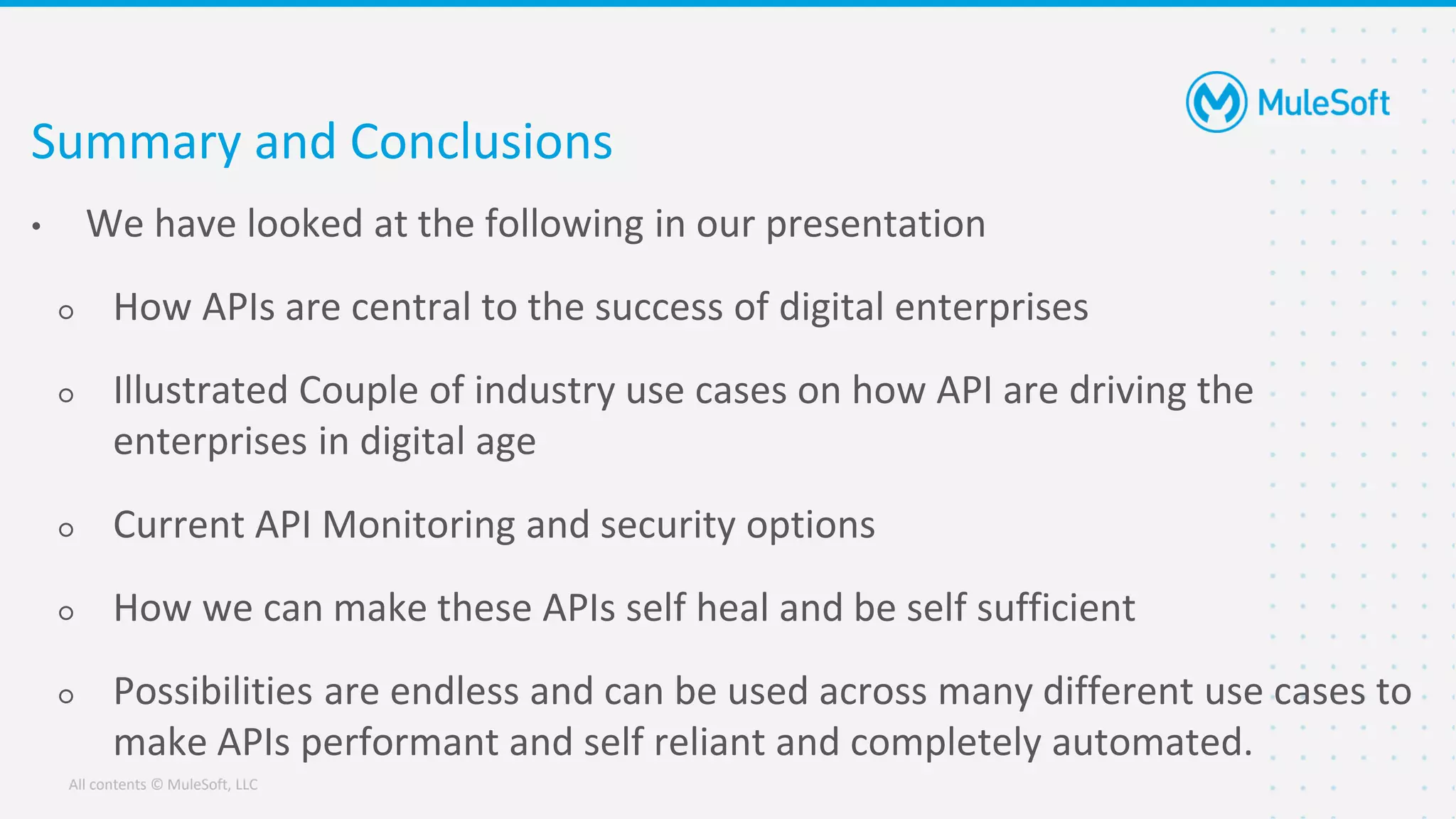 All contents © MuleSoft, LLC
Summary and Conclusions
• We have looked at the following in our presentation
○ How APIs are central to the success of digital enterprises
○ Illustrated Couple of industry use cases on how API are driving the
enterprises in digital age
○ Current API Monitoring and security options
○ How we can make these APIs self heal and be self sufficient
○ Possibilities are endless and can be used across many different use cases to
make APIs performant and self reliant and completely automated.
 