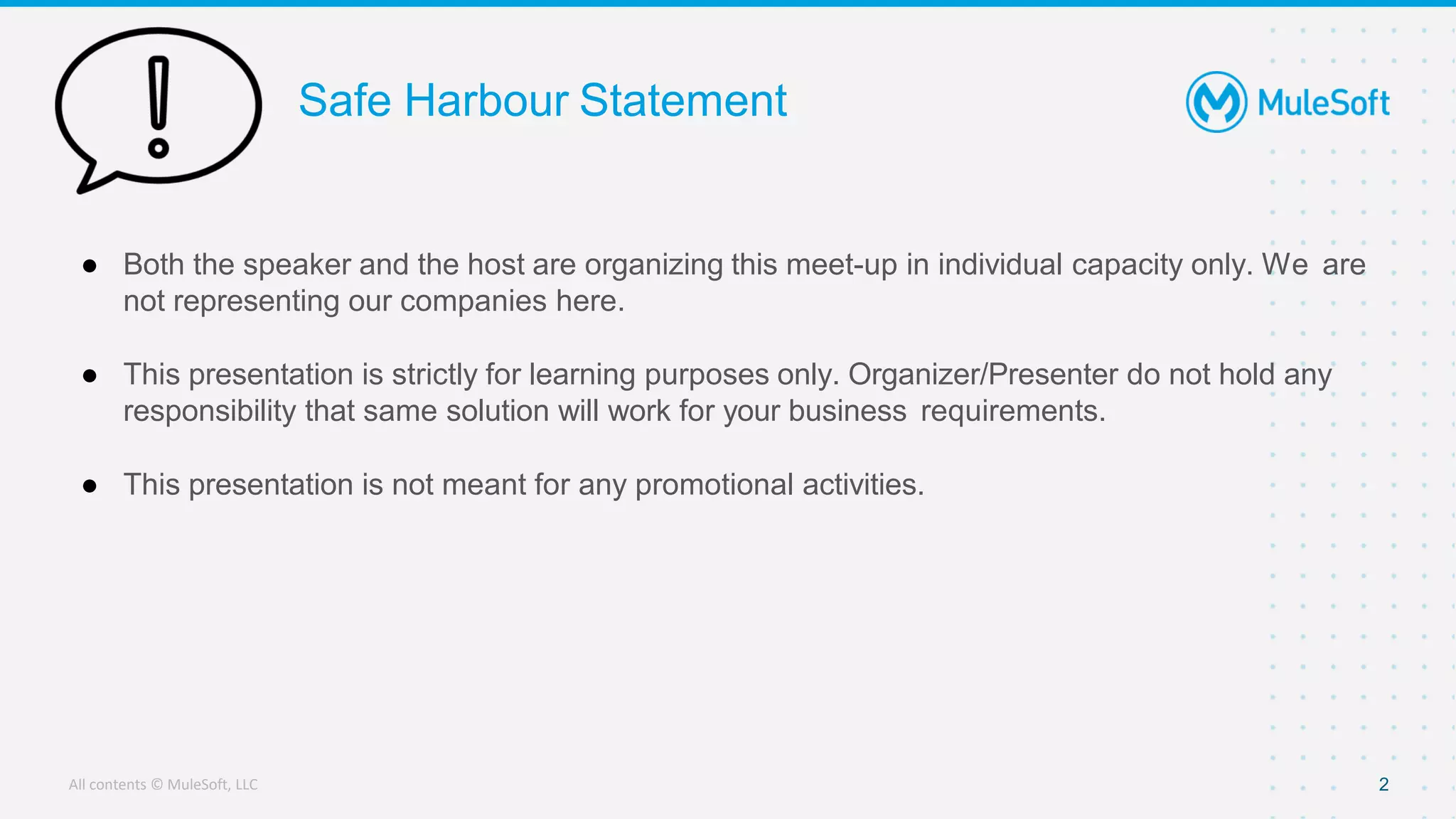 All contents © MuleSoft, LLC
Safe Harbour Statement
● Both the speaker and the host are organizing this meet-up in individual capacity only. We are
not representing our companies here.
● This presentation is strictly for learning purposes only. Organizer/Presenter do not hold any
responsibility that same solution will work for your business requirements.
● This presentation is not meant for any promotional activities.
2
 