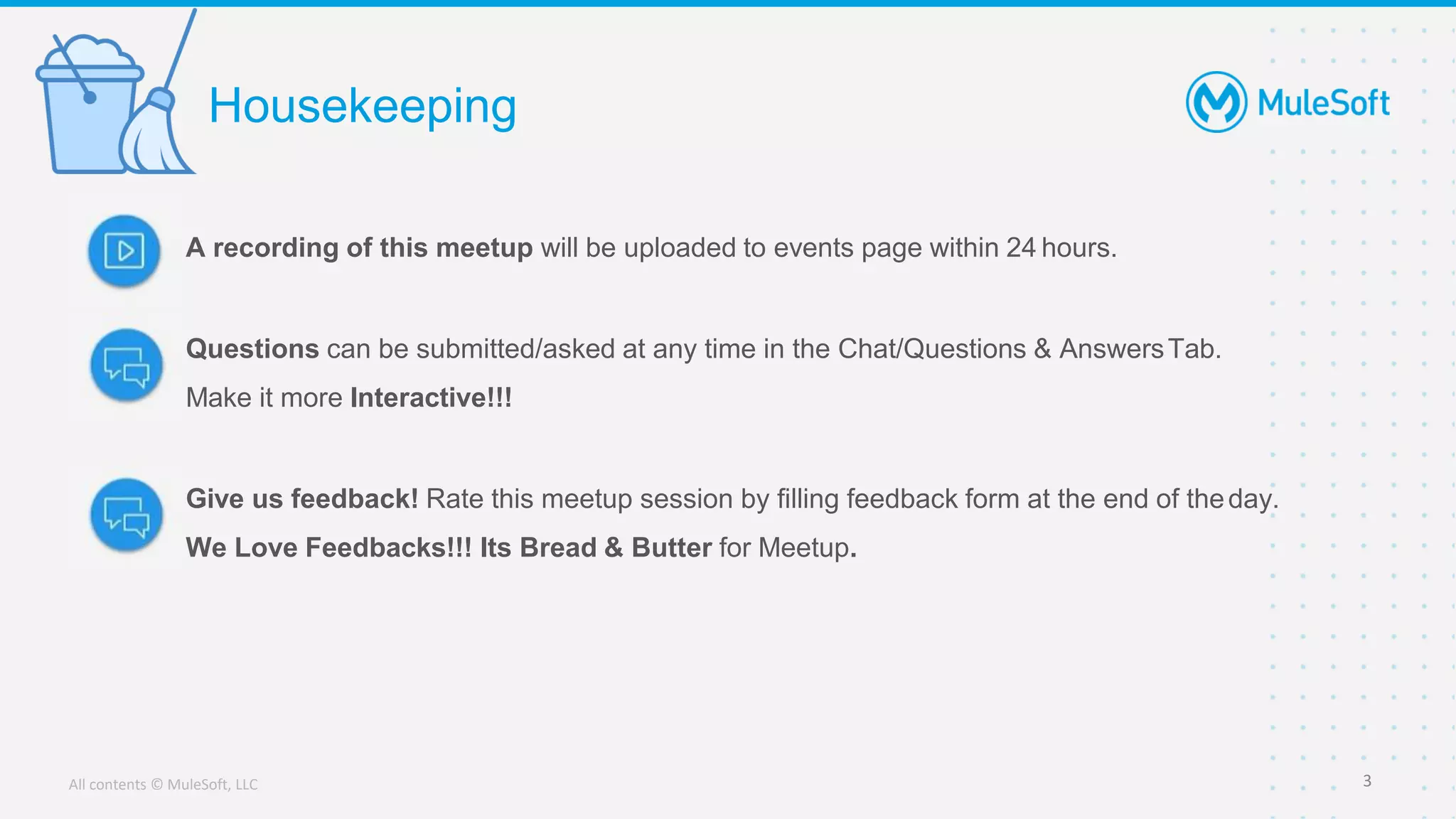 All contents © MuleSoft, LLC
A recording of this meetup will be uploaded to events page within 24 hours.
Questions can be submitted/asked at any time in the Chat/Questions & AnswersTab.
Make it more Interactive!!!
Give us feedback! Rate this meetup session by filling feedback form at the end of theday.
We Love Feedbacks!!! Its Bread & Butter for Meetup.
Housekeeping
3
 