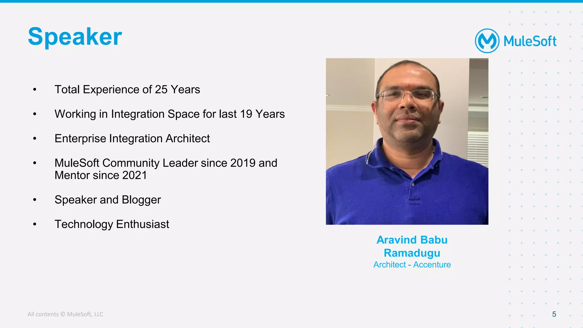 All contents © MuleSoft, LLC
Speaker
5
• Total Experience of 25 Years
• Working in Integration Space for last 19 Years
• Enterprise Integration Architect
• MuleSoft Community Leader since 2019 and
Mentor since 2021
• Speaker and Blogger
• Technology Enthusiast
Aravind Babu
Ramadugu
Architect - Accenture
 