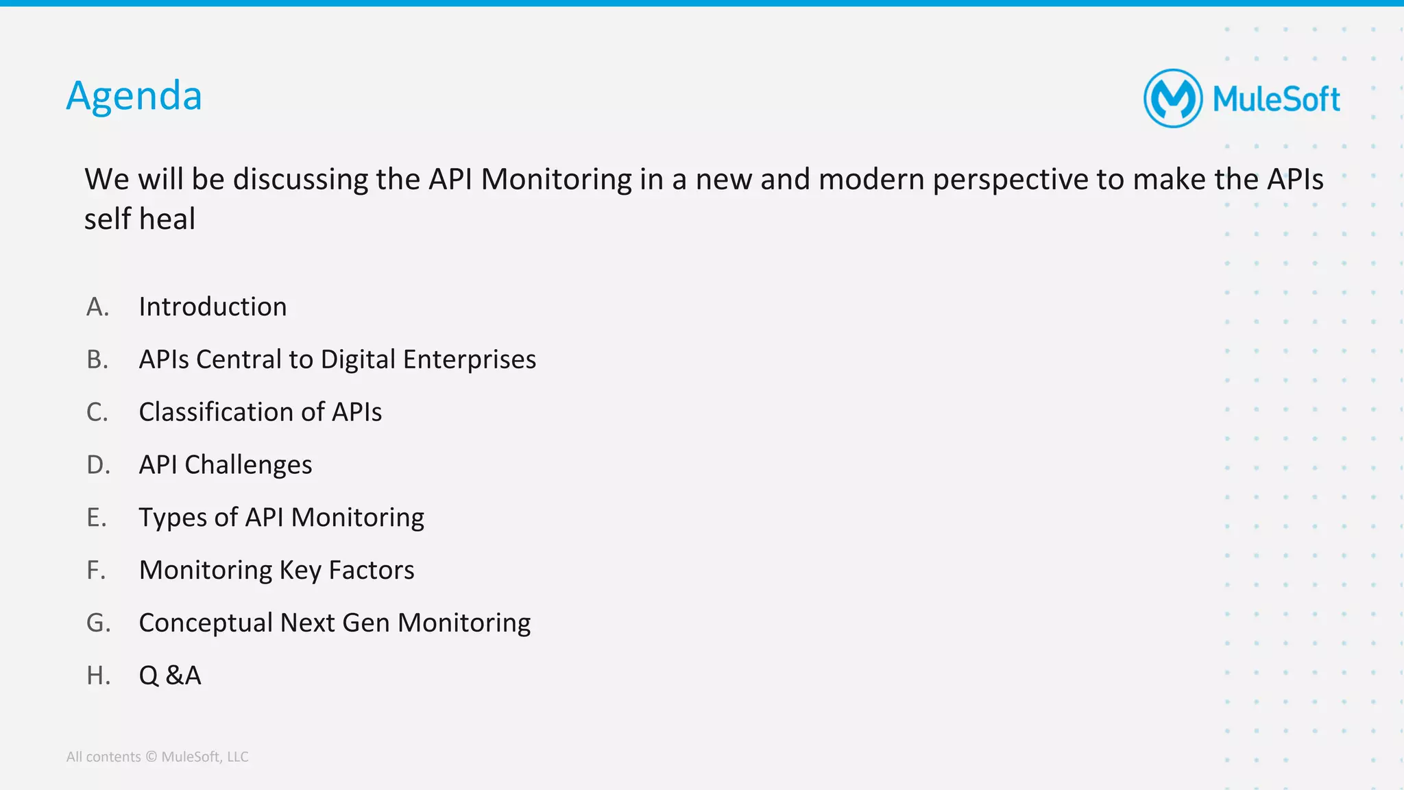 All contents © MuleSoft, LLC
We will be discussing the API Monitoring in a new and modern perspective to make the APIs
self heal
Agenda
A. Introduction
B. APIs Central to Digital Enterprises
C. Classification of APIs
D. API Challenges
E. Types of API Monitoring
F. Monitoring Key Factors
G. Conceptual Next Gen Monitoring
H. Q &A
 