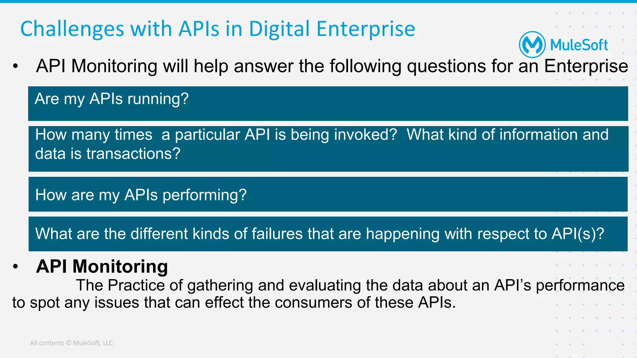 All contents © MuleSoft, LLC
Challenges with APIs in Digital Enterprise
• API Monitoring will help answer the following questions for an Enterprise
• API Monitoring
The Practice of gathering and evaluating the data about an API’s performance
to spot any issues that can effect the consumers of these APIs.
Are my APIs running?
How are my APIs performing?
How many times a particular API is being invoked? What kind of information and
data is transactions?
What are the different kinds of failures that are happening with respect to API(s)?
 
