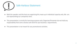 Safe Harbour Statement
● Both the speaker and the host are organizing this meet-up in individual capacity only. We are
not representing our companies here.
● This presentation is strictly for learning purposes only. Organizer/Presenter do not hold any
responsibility that same solution will work for your business requirements.
● This presentation is not meant for any promotional activities.
2
 