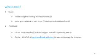 20
● Share:
○ Tweet using the hashtag #MuleSoftMeetups
○ Invite your network to join: https://meetups.mulesoft.com/surat/
● Feedback:
○ Fill out the survey feedback and suggest topics for upcoming events
○ Contact MuleSoft at meetups@mulesoft.com for ways to improve the program
What’s next?
 