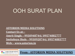 OOH SURAT PLAN
From : ASTORION MEDIA SOLUTIONS
ASTORION MEDIA SOLUTIONS
Contact Us at: -
Amrit Singh: - 9930948744/ 09574882777
Smitahsya Shah: - 9930928744/ 09574883777
Web: - www.astorion.in
 