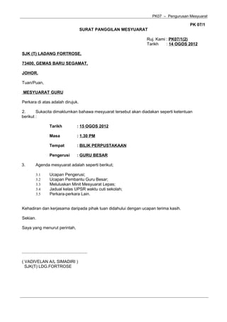 PK07 – Pengurusan Mesyuarat

                                                                                               PK 07/1
                                                 SURAT PANGGILAN MESYUARAT

                                                                         Ruj. Kami : PK07/1(2)
                                                                         Tarikh    : 14 OGOS 2012

SJK (T) LADANG FORTROSE,

73400, GEMAS BARU SEGAMAT,

JOHOR.

Tuan/Puan,

 MESYUARAT GURU

Perkara di atas adalah dirujuk.

2.      Sukacita dimaklumkan bahawa mesyuarat tersebut akan diadakan seperti ketentuan
berikut :

                       Tarikh                  : 15 OGOS 2012

                       Masa                    : 1.30 PM

                       Tempat                  : BILIK PERPUSTAKAAN

                       Pengerusi               : GURU BESAR

3.         Agenda mesyuarat adalah seperti berikut;

           3.1         Ucapan Pengerusi;
           3.2         Ucapan Pembantu Guru Besar;
           3.3         Meluluskan Minit Mesyuarat Lepas;
           3.4         Jadual kelas UPSR waktu cuti sekolah;
           3.5         Perkara-perkara Lain.


Kehadiran dan kerjasama daripada pihak tuan didahului dengan ucapan terima kasih.

Sekian.

Saya yang menurut perintah,




........................................................

( VADIVELAN A/L SIMADIRI )
  SJK(T) LDG.FORTROSE
 