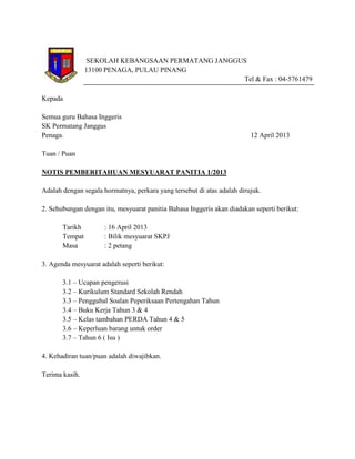 SEKOLAH KEBANGSAAN PERMATANG JANGGUS
13100 PENAGA, PULAU PINANG
Tel & Fax : 04-5761479
Kepada
Semua guru Bahasa Inggeris
SK Permatang Janggus
Penaga. 12 April 2013
Tuan / Puan
NOTIS PEMBERITAHUAN MESYUARAT PANITIA 1/2013
Adalah dengan segala hormatnya, perkara yang tersebut di atas adalah dirujuk.
2. Sehubungan dengan itu, mesyuarat panitia Bahasa Inggeris akan diadakan seperti berikut:
Tarikh : 16 April 2013
Tempat : Bilik mesyuarat SKPJ
Masa : 2 petang
3. Agenda mesyuarat adalah seperti berikut:
3.1 – Ucapan pengerusi
3.2 – Kurikulum Standard Sekolah Rendah
3.3 – Penggubal Soalan Peperiksaan Pertengahan Tahun
3.4 – Buku Kerja Tahun 3 & 4
3.5 – Kelas tambahan PERDA Tahun 4 & 5
3.6 – Keperluan barang untuk order
3.7 – Tahun 6 ( Isu )
4. Kehadiran tuan/puan adalah diwajibkan.
Terima kasih.
 