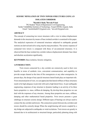 SEISMIC MITIGATION OF TWIN TOWER STRUCTURES USING AN
ISOLATED CORRIDOR
1Harshil J Shah, 2Devesh P Soni
1
PG Student 2
Head of Department Civil Engineering,
Sardar Vallabhbhai Institute of Technology, Vasad-388306, Gujarat, India
Email:1
harshilshah6512@gmail.com, 2
devesh18@gmail.com
ABSTRACT
The concept of connecting two tower structures with a view to reduce displacement
demands in the structures by means of base isolated corridor is examined in this paper.
The analytical expression of connected structures subjected to earthquake ground
motions are derived and solve using step-by-step procedures. The seismic response of
connected twin towers is compared with those of un-connected structures. It is
observed that the base isolated sky corridor reduces displacement demand, base shear
and absolute acceleration significantly.
KEYWORDS: Base-isolation, Seismic mitigation,
1.INTRODUCTION:
Twin towers connected by a sky corridor are extensively used to their own
benefits in terms of aesthetic view, convenient communication, and capability to
provide escape channel at the time of fire emergencies or any other emergencies. In
present days, the design of any special structures lateral loads plays an important role.
From structural point of view, we can appreciate that lateral stiffness of these structures
needs to be high adequacy to provide with such a high lateral force. As per earthquake
engineering, responses of any structure to dynamic loading is an activity of its three
basics properties i.e. mass, stiffness & damping. By develop these properties we can
deal with the responses of any structure. Among these properties are mass, stiffness,
damping and other mathematical based properties. Twin towers presents a great
challenge on structure seismic design. Different types of bearings are always used to
connect the sky corridor and towers. The connection system between sky corridors and
towers should be correctly design When the neigh-bouring tall towers coupled by a
sky bridge are subjected to earthquake or wind excitations. Twin towers are greatly in
demand due to its architectural or structural design, particularly planning along with
 