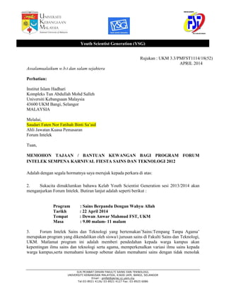 D/A PEJABAT DEKAN FAKULTI SAINS DAN TEKNOLOGI,
UNIVERSITI KEBANGSAN MALAYSIA, 43600 UKM, BANGI, SELANGOR
Email : pmfst@pkrisc.cc.ukm.my
Tel:03-8921 4126/ 03-8921 4127 Fax: 03-8925 6086
Rujukan : UKM 3.3/PMFST1114/18(52)
APRIL 2014
Assalamualaikum w.b.t dan salam sejahtera
Perhatian:
Institut Islam Hadhari
Kompleks Tun Abdullah Mohd Salleh
Universiti Kebangsaan Malaysia
43600 UKM Bangi, Selangor
MALAYSIA
Melalui,
Saudari Faten Nor Fatihah Binti Sa’aid
Ahli Jawatan Kuasa Pemasaran
Forum Intelek
Tuan,
MEMOHON TAJAAN / BANTUAN KEWANGAN BAGI PROGRAM FORUM
INTELEK SEMPENA KARNIVAL FIESTA SAINS DAN TEKNOLOGI 2012
Adalah dengan segala hormatnya saya merujuk kepada perkara di atas:
2. Sukacita dimaklumkan bahawa Kelab Youth Scientist Generation sesi 2013/2014 akan
menganjurkan Forum Intelek. Butiran lanjut adalah seperti berikut :
Program : Sains Berpandu Dengan Wahyu Allah
Tarikh : 22 April 2014
Tempat : Dewan Anwar Mahmud FST, UKM
Masa : 9.00 malam- 11 malam
3. Forum Intelek Sains dan Teknologi yang bertemakan’Sains:Tempang Tanpa Agama’
merupakan program yang dikendalikan oleh siswa/i jurusan sains di Fakulti Sains dan Teknologi,
UKM. Matlamat program ini adalah memberi pendedahan kepada warga kampus akan
kepentingan ilmu sains dan teknologi serta agama, memperkenalkan variasi ilmu sains kepada
warga kampus,serta memahami konsep sebenar dalam memahami sains dengan tidak menolak
Youth Scientist Generation (YSG)
 