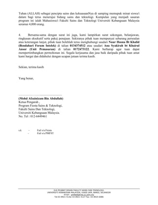 D/A PEJABAT DEKAN FAKULTI SAINS DAN TEKNOLOGI,
UNIVERSITI KEBANGSAN MALAYSIA, 43600 UKM, BANGI, SELANGOR
Email : pmfst@pkrisc.cc.ukm.my
Tel:03-8921 4126/ 03-8921 4127 Fax: 03-8925 6086
Tuhan (ALLAH) sebagai pencipta sains dan kekuasaanNya di samping memupuk minat siswa/i
dalam bagi terus menerajui bidang sains dan teknologi. Kumpulan yang menjadi sasaran
program ini ialah Mahasiswa/i Fakulti Sains dan Teknologi Universiti Kebangsaan Malaysia
seramai 4,000 orang.
4. Bersama-sama dengan surat ini juga, kami lampirkan surat sokongan, belanjawan,
ringkasan eksekutif serta pakej penajaan. Sekiranya pihak tuan mempunyai sebarang persoalan
atau keterangan lanjut, pihak tuan bolehlah terus menghubungi saudari Nuur Husna Bt Khalid
(Bendahari Forum Intelek) di talian 0134374512 atau saudari Ana Syakirah bt Khairul
Ansor (Unit Pemasaran) di talian 0172473122. Kami berharap agar tuan dapat
mempertimbangkan permohonan ini. Segala kerjasama dan jasa baik daripada pihak tuan amat
kami hargai dan didahului dengan ucapan jutaan terima kasih.
Sekian, terima kasih
Yang benar,
…………………............................
(Mohd Afzainizam Bin Abdullah)
Ketua Pengarah ,
Program Fiesta Sains & Teknologi,
Fakulti Sains Dan Teknologi,
Universiti Kebangsaan Malaysia.
No. Tel : 012-6449461
s.k - Fail s/u Fiesta
- Fail s/u PMFST
 