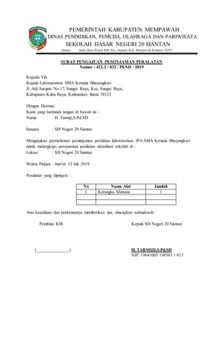 PEMERINTAH KABUPATEN MEMPAWAH
DINAS PENDIDIKAN, PEMUDA, OLAHRAGA DAN PARIWISATA
SEKOLAH DASAR NEGERI 20 SIANTAN
Alamat : Jalan Raya Wajok Hilir Kec. Siantan Kab. Mempawah Kodepos 78351
SURAT PENGAJUAN PEMINJAMAN PERALATAN
Nomor : 422.2 / 032 / PEND / 2019
Kepada Yth
Kepala Laboratorium SMA Kemala Bhayangkari
Jl. Adi Sucipto No.17, Sungai Raya, Kec. Sungai Raya,
Kabupaten Kubu Raya, Kalimantan Barat 78123
Dengan Hormat,
Kami yang bertanda tangan di bawah ini :
Nama : H. Tarmiji,S.Pd.SD
Instansi : SD Negeri 20 Siantan
Mengajukan permohonan peminjaman peralatan laboratorium IPA SMA Kemala Bhayangkari
untuk melengkapi persyaratan penilaian akreditasi sekolah di :
Lokasi : SD Negeri 20 Siantan
Waktu Pinjam : Jum’at 12 Juli 2019
Peralatan yang dipinjam :
No Nama Alat Jumlah
1. Kerangka Manusia 1
Atas kesediaan dan perkenaanya memberikan ijin, diucapkan terimakasih.
Pembina KIR Kepala SD Negeri 20 Siantan
(_______________) H. TARMIJI,S.Pd.SD
NIP. 19641005 198503 1 013
 