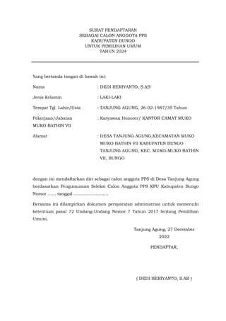 SURAT PENDAFTARAN
SEBAGAI CALON ANGGOTA PPS
KABUPATEN BUNGO
UNTUK PEMILIHAN UMUM
TAHUN 2024
Yang bertanda tangan di bawah ini:
Nama : DEDI HERIYANTO, S.AB
Jenis Kelamin : LAKI-LAKI
Tempat Tgl. Lahir/Usia : TANJUNG AGUNG, 26-02-1987/35 Tahun
Pekerjaan/Jabatan : Karyawan Honorer/ KANTOR CAMAT MUKO
MUKO BATHIN VII
Alamat : DESA TANJUNG AGUNG,KECAMATAN MUKO
MUKO BATHIN VII KABUPATEN BUNGO
TANJUNG AGUNG, KEC. MUKO-MUKO BATHIN
VII, BUNGO
dengan ini mendaftarkan diri sebagai calon anggota PPS di Desa Tanjung Agung
berdasarkan Pengumuman Seleksi Calon Anggota PPS KPU Kabupaten Bungo
Nomor …… tanggal …………………….
Bersama ini dilampirkan dokumen persyaratan administrasi untuk memenuhi
ketentuan pasal 72 Undang-Undang Nomor 7 Tahun 2017 tentang Pemilihan
Umum.
Tanjung Agung, 27 December
2022
PENDAFTAR,
( DEDI HERIYANTO, S.AB )
 