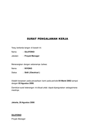 SURAT PENGALAMAN KERJA 
Yang bertanda tangan di bawah ini: 
Nama : SUJIYONO 
Jabatan : Proyek Manager 
Menerangkan dengan sebenarnya bahwa: 
Nama : RIYONO 
Status : Skill ( Electrical ) 
Adalah karyawan pada perusahaan kami pada periode 04 Maret 2002 sampai 
dengan 05 Agustus 2006. 
Demikian surat keterangan ini dibuat untuk dapat dipergunakan sebagaimana 
mestinya. 
Jakarta, 29 Agustus 2006 
SUJIYONO 
Proyek Manager 
 