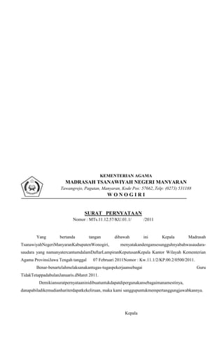 KEMENTERIAN AGAMA
                       MADRASAH TSANAWIYAH NEGERI MANYARAN
                    Tawangrejo, Pagutan, Manyaran, Kode Pos: 57662,.Telp: (0273) 531188
                                             WONOGIRI


                                 SURAT PERNYATAAN
                          Nomor : MTs.11.12.57/KU.01.1/           /2011


        Yang        bertanda        tangan      dibawah           ini     Kepala      Madrasah
TsanawiyahNegeriManyaranKabupatenWonogiri,         menyatakandengansesungguhnyabahwasaudara-
saudara yang namanyatercantumdalamDaftarLampiranKeputusanKepala Kantor Wilayah Kementerian
Agama ProvinsiJawa Tengah tanggal     07 Februari 2011Nomor : Kw.11.1/2/KP.00.2/0500/2011.
        Benar-benartelahmelaksanakantugas-tugaspekerjaansebagai                              Guru
TidakTetappadabulanJanuaris.dMaret 2011.
         Demikiansuratpernyataaninidibuatuntukdapatdipergunakansebagaimanamestinya,
danapabiladikemudianhariterdapatkekeliruan, maka kami sanggupuntukmempertanggungjawabkannya.




                                                      Kepala
 
