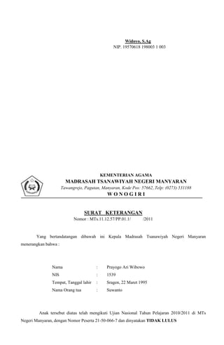 Widoyo, S.Ag
                                                 NIP. 19570618 198003 1 003




                                            KEMENTERIAN AGAMA
                        MADRASAH TSANAWIYAH NEGERI MANYARAN
                      Tawangrejo, Pagutan, Manyaran, Kode Pos: 57662,.Telp: (0273) 531188
                                              WONOGIRI


                                  SURAT KETERANGAN
                            Nomor : MTs.11.12.57/PP.01.1/       /2011


       Yang bertandatangan dibawah ini Kepala Madrasah Tsanawiyah Negeri Manyaran
menerangkan bahwa :




               Nama                     :     Prayogo Ari Wibowo
               NIS                      :     1539
               Tempat, Tanggal lahir    :     Sragen, 22 Maret 1995
               Nama Orang tua           :     Suwanto




        Anak tersebut diatas telah mengikuti Ujian Nasional Tahun Pelajaran 2010/2011 di MTs
Negeri Manyaran, dengan Nomor Peserta 21-50-066-7 dan dinyatakan TIDAK LULUS
 