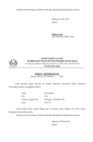 Demikian surat keterangan ini dibuat untuk dapat dipergunakansebagaimana mestinya.




                                                         Manyaran, 4 Juni 2011
                                                         Kepala




                                                         Widoyo, S.Ag
                                                         NIP. 19570618 198003 1 003




                                            KEMENTERIAN AGAMA
                        MADRASAH TSANAWIYAH NEGERI MANYARAN
                      Tawangrejo, Pagutan, Manyaran, Kode Pos: 57662,.Telp: (0273) 531188
                                              WONOGIRI


                                  SURAT KETERANGAN
                            Nomor : MTs.11.12.57/PP.00.5/         /2012


        Yang bertanda tangan dibawah ini Kepala Madrasah Tsanawiyah Negeri Manyaran
menerangkan dengan sesungguhnya bahwa :


                Nama                    :     Dewi Saputri
                NIS                     :     1751
                Tempat, Tanggal lahir   :     Wonogiri, 21 Oktober 1997
                Kelas                   :     VIII - B


         Anak tersebut diatas sampai dengan saat ini berstatus aktif sebagai siswa MTs Negeri
Manyaran, dan berkelakuan baik.
         Demikian surat keterangan ini dibuat untuk dapat dipergunakan sebagaimana mestinya.


                                                         Manyaran, 9 Maret 2012
                                                         Kepala
 