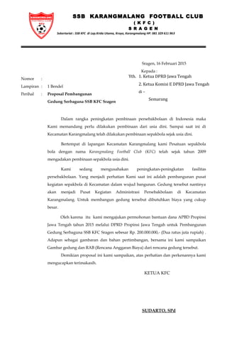 SSB KARANGMALANG FOOTBALL CLUB
( K F C )
S R A G E N
Sekertariat : SSB KFC di Lap.Krida Utama, Kroyo, Karangmalang HP. 081 329 611 963
Sragen, 16 Februari 2015
Kepada :
Nomor :
Lampiran : 1 Bendel
Perihal : Proposal Pembangunan
Gedung Serbaguna SSB KFC Sragen
Dalam rangka peningkatan pembinaan persebakbolaan di Indonesia maka
Kami memandang perlu dilakukan pembinaan dari usia dini. Sampai saat ini di
Kecamatan Karangmalang telah dilakukan pembinaan sepakbola sejak usia dini.
Bertempat di lapangan Kecamatan Karangmalang kami Pesatuan sepakbola
bola dengan nama Karangmalang Football Club (KFC) telah sejak tahun 2009
mengadakan pembinaan sepakbola usia dini.
Kami sedang mengusahakan peningkatan-peningkatan fasilitas
persebakbolaan. Yang menjadi perhatian Kami saat ini adalah pembangunan pusat
kegiatan sepakbola di Kecamatan dalam wujud bangunan. Gedung tersebut nantinya
akan menjadi Pusat Kegiatan Administrasi Persebakbolaan di Kecamatan
Karangmalang. Untuk membangun gedung tersebut dibutuhkan biaya yang cukup
besar.
Oleh karena itu kami mengajukan permohonan bantuan dana APBD Propinsi
Jawa Tengah tahun 2015 melalui DPRD Propinsi Jawa Tengah untuk Pembangunan
Gedung Serbaguna SSB KFC Sragen sebesar Rp. 200.000.000,- (Dua ratus juta rupiah) .
Adapun sebagai gambaran dan bahan pertimbangan, bersama ini kami sampaikan
Gambar gedung dan RAB (Rencana Anggaran Biaya) dari rencana gedung tersebut.
Demikian proposal ini kami sampaikan, atas perhatian dan perkenannya kami
mengucapkan terimakasih.
KETUA KFC
SUDARTO, SPd
Yth. 1. Ketua DPRD Jawa Tengah
2. Ketua Komisi E DPRD Jawa Tengah
di –
Semarang
 