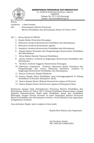 KEMENTERIAN PENDIDIKAN DAN KEBUDAYAAN
Jl. Jenderal Sudirman Senayan, Jakarta
JAKARTA
Telepon No. 5711144 (Hunting)
Laman: www.kemdikbud.go.id
Nomor :
Lampiran: 1 (satu) berkas
Hal : Penyampaian Salinan Peraturan
Menteri Pendidikan dan Kebudayaan Nomor 63 Tahun 2014
Yth. 1. Ketua Komisi X DPR RI;
2. Kepala Badan Pemeriksa Keuangan;
3. Sekretaris Jenderal Kementerian Pendidikan dan Kebudayaan;
4. Sekretaris Jenderal Kementerian Agama;
5. Inspektur Jenderal Kementerian Pendidikan dan Kebudayaan;
6. Kepala Badan Penelitian dan Pengembangan Kementerian Pendidikan
dan Kebudayaan;
7. Ketua Badan Standar Nasional Pendidikan;
8. Semua Direktur Jenderal di lingkungan Kementerian Pendidikan dan
Kebudayaan;
9. Direktur Jenderal Anggaran Kementerian Keuangan;
10. Sekretaris Inspektorat Jenderal, Sekretaris Badan Penelitian dan
Pengembangan dan semua Sekretaris Direktorat Jenderal di
lingkungan Kementerian Pendidikan dan Kebudayaan;
11. Semua Gubernur, Bupati/Walikota;
12. Semua Kepala Dinas Pendidikan yang bertanggungjawab di bidang
Pendidikan di Provinsi, Kabupaten /Kota;
13. Semua Kepala Kantor Wilayah Kementerian Agama di Provinsi;
14. Semua Kepala Kantor Kementerian Agama di Kabupaten/Kota.
Berkenaan dengan telah ditetapkannya Peraturan Menteri Pendidikan dan
Kebudayaan Nomor 63 Tahun 2014 tentang Pendidikan Kepramukaan sebagai
Kegiatan Ekstrakurikuler Wajib pada Pendidikan Dasar dan Pendidikan
Menengah, dengan hormat bersama ini kami sampaikan Salinan Peraturan
Menteri Pendidikan dan Kebudayaan tersebut, untuk diketahui dan digunakan
sebagaimana mestinya.
Atas perhatian Bapak, kami ucapkan terima kasih.
Kepala Biro Hukum dan Organisasi,
Ani Nurdiani Azizah
NIP 195812011986032001
 