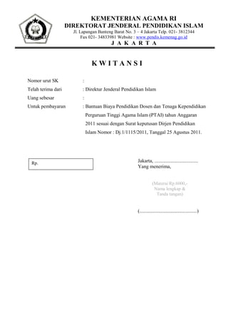 KEMENTERIAN AGAMA RI
                    DIREKTORAT JENDERAL PENDIDIKAN ISLAM
                      Jl. Lapangan Banteng Barat No. 3 – 4 Jakarta Telp. 021- 3812344
                           Fax 021- 34833981 Website : www.pendis.kemenag.go.id
                                          J A K A R T A


                                KWITANSI

Nomor urut SK             :
Telah terima dari         : Direktur Jenderal Pendidikan Islam
Uang sebesar              :
Untuk pembayaran          : Bantuan Biaya Pendidikan Dosen dan Tenaga Kependidikan
                              Perguruan Tinggi Agama Islam (PTAI) tahun Anggaran
                              2011 sesuai dengan Surat keputusan Dirjen Pendidikan
                              Islam Nomor : Dj.1/1115/2011, Tanggal 25 Agustus 2011.




  Rp.                                                  Jakarta, ...................................
                                                       Yang menerima,


                                                                  (Materai Rp.6000,-
                                                                   Nama lengkap &
                                                                    Tanda tangan)


                                                       (..............................................)
 