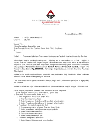 Ternate, 25 Januari 2018
Nomor : 23.12/01.APP/SR.PNW/I/2018
Lampiran : 1 Bundel
Kepada Yth.:
Pejabat Pengadaan Barang Dan Jasa
Dinas Pekerjaan Umum Dan Penataan Ruang Kota Tidore Kepulauan
di
Tempat
Perihal : Penawaran Pekerjaan Perencanaan Pembangunan Tembok Penahan Ombak Kel. Gurabati
Sehubungan dengan Undangan Penunjukan Langsung No 615/32/ADM-PC-1/12/2018, Tanggal 19
Januari 2018 dan setelah kami pelajari dengan saksama Dokumen Pengadaan, Berita Acara Pemberian
Penjelasan [dan Adendum Dokumen Pengadaan], dengan ini kami mengajukan penawaran Administrasi
untuk pekerjaan Perencanaan Pembangunan Tembok Penahan Ombak Kel. Gurabati, dengan Total
Penawaran Biaya Sebesar Rp. 14.953.000,.- Terbilang : (Empat Belas Juta Sembilan Ratus Lima Puluh Tiga
Ribu Rupiah)
Penawaran ini sudah memperhatikan ketentuan dan persyaratan yang tercantum dalam Dokumen
Pemilihan untuk melaksanakan pekerjaan tersebut.
Kami akan melaksanakan pekerjaan tersebut dengan jangka waktu pelaksanaan pekerjaan 30 (tiga puluh)
hari kalender
Penawaran ini berlaku sejak batas akhir pemasukan penawaran sampai dengan tanggal 3 Februari 2018
Sesuai dengan persyaratan, bersama Surat Penawaran ini kami lampirkan:
1. [Surat Perjanjian Kemitraan/Kerja Sama Operasi, apabila ada]
2. Dokumen penawaran teknis, terdiri dari :
a. Data Pengalaman Perusahaan, terdiri dari :
1) Data Organisasi Perusahaan;
2) Daftar Pengalaman Kerja Sejenis 10 (sepuluh) tahun terakhir;
3) Uraian Pengalaman Kerja Sejenis 10 (sepuluh) tahun terakhir;
b. Pendekatan dan Metodologi, terdiri dari:
1) Tanggapan dan saran terhadap Kerangka Acuan Kerja;
2) Uraian pendekatan, metodologi, dan program kerja;
3) Jadwal pelaksanaan pekerjaan;
4) Komposisi tim dan penugasan;
5) Jadwal penugasan tenaga ahli;
c. Kualifikasi Tenaga Ahli, terdiri dari:
1) Daftar Riwayat Hidup personil yang diusulkan;
 