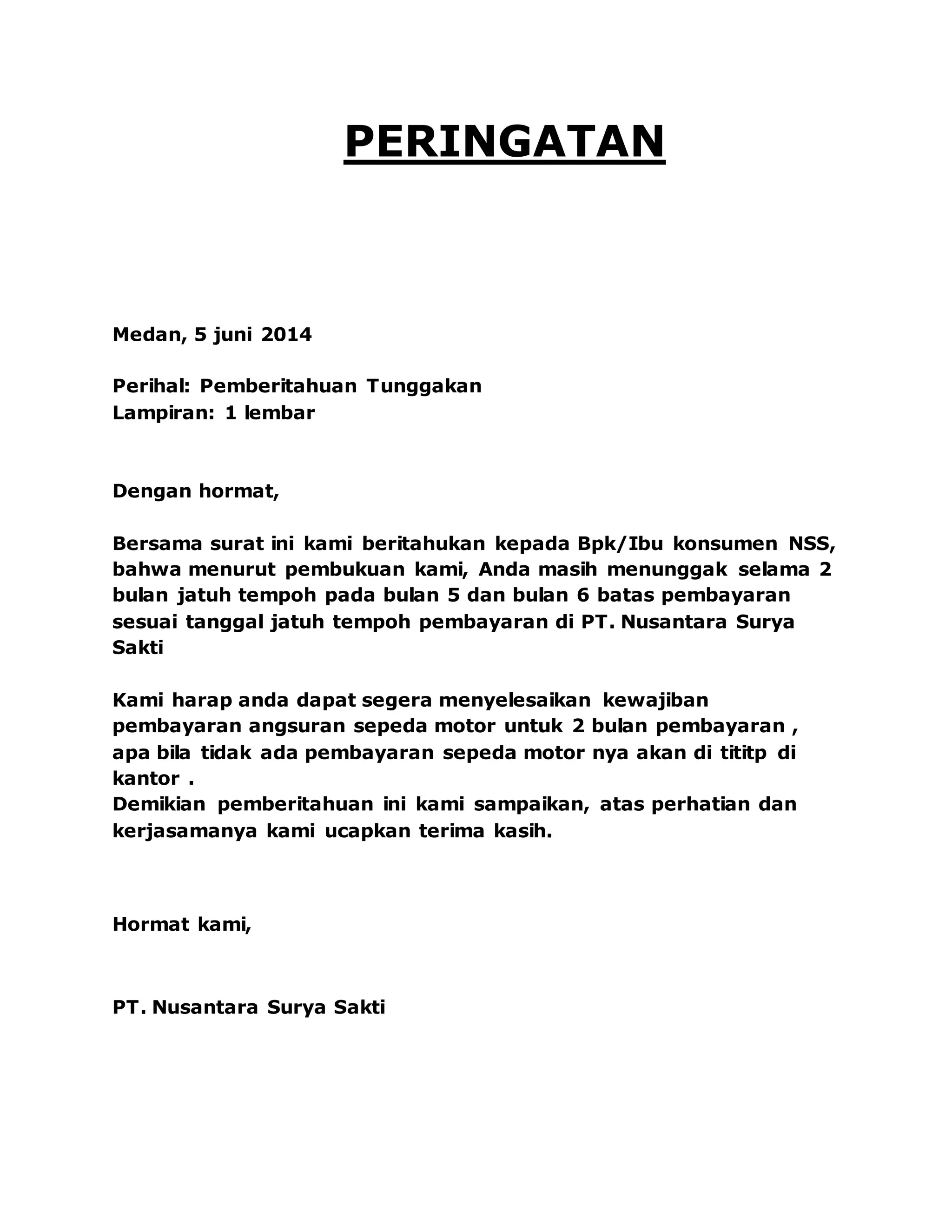 PERINGATAN
Medan, 5 juni 2014
Perihal: Pemberitahuan Tunggakan
Lampiran: 1 lembar
Dengan hormat,
Bersama surat ini kami beritahukan kepada Bpk/Ibu konsumen NSS,
bahwa menurut pembukuan kami, Anda masih menunggak selama 2
bulan jatuh tempoh pada bulan 5 dan bulan 6 batas pembayaran
sesuai tanggal jatuh tempoh pembayaran di PT. Nusantara Surya
Sakti
Kami harap anda dapat segera menyelesaikan kewajiban
pembayaran angsuran sepeda motor untuk 2 bulan pembayaran ,
apa bila tidak ada pembayaran sepeda motor nya akan di tititp di
kantor .
Demikian pemberitahuan ini kami sampaikan, atas perhatian dan
kerjasamanya kami ucapkan terima kasih.
Hormat kami,
PT. Nusantara Surya Sakti