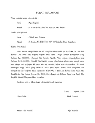 SURAT PERJANJIAN
Yang bertanda tangan dibawah ini :
Nama : Agus Supriani
Alamat : Jl. Ir PM Noor Aranio RT. 001 RW. 001 Aranio
Selaku pihak pertama.
Nama : Afrizal Yura Pratama
Alamat : Jl. Kartika No 46 RT. 038 RW. 007 Loktabat Utara Banjarbaru
Selaku pihak kedua.
Pihak pertama menyerahkan lima set computer bekas senilai Rp. 5.150.000,- ( Lima Juta
Seratus Lima Puluh Ribu Rupiah) Kepada pihak kedua Sebagai Jaminan Peminjaman Uang
Sebesar Rp.10.000.000.- (Sepuluh Juta Rupiah). Apabila Pihak pertama mengembalikan uang
Sebesar Rp.10.000.000.- (Sepuluh Juta Rupiah) kepada pihak kedua sebelum atau sampai waktu
satu minggu dari perjanjian ini maka lima set computer bekas akan dikembalikan. Jika tidak
membayar hingga waktu yang ditentukan maka pihak kedua berhak untuk mengambil dan
menjual lima set computer bekas senilai Rp. 5.150.000,- ( Lima Juta Seratus Lima Puluh Ribu
Rupiah) dan Sisa Hutang Sebesar Rp. 4.850.000,- (Empat Juta Delapan Ratus Lima Puluh Ribu
Rupiah) Akan di Musyawarahkan kemudian.
Demikian surat ini dibuat tanpa paksaan dari pihak manapun.
Aranio , Agustus 2015
Pihak Kedua Pihak Pertama
Afrizal Yura Pratama Agus Supriani
 