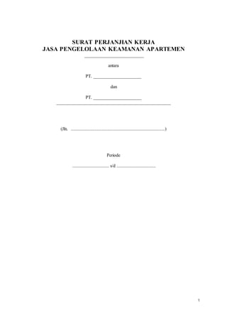 1
SURAT PERJANJIAN KERJA
JASA PENGELOLAAN KEAMANAN APARTEMEN
__________________________
antara
PT. _____________________
dan
PT. _____________________
__________________________________________________
(Jln. ..................................................................................)
Periode
................................ s/d ..................................
 