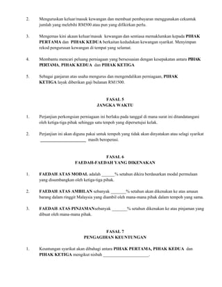 2. Menguruskan keluar/masuk kewangan dan membuat pembayaran menggunakan cekuntuk
jumlah yang melebihi RM500 atau pun yang difikirkan perlu.
3. Mengemas kini akaun keluar/masuk kewangan dan sentiasa memaklumkan kepada PIHAK
PERTAMA dan PIHAK KEDUA berkaitan kedudukan kewangan syarikat. Menyimpan
rekod pengurusan kewangan di tempat yang selamat.
4. Membantu mencari peluang perniagaan yang bersesuaian dengan kesepakatan antara PIHAK
PERTAMA, PIHAK KEDUA dan PIHAK KETIGA
5. Sebagai ganjaran atas usaha mengurus dan mengendalikan perniagaan, PIHAK
KETIGA layak diberikan gaji bulanan RM1500.
FASAL 5
JANGKA WAKTU
1. Perjanjian perkongsian perniagaan ini berlaku pada tanggal di mana surat ini ditandatangani
oleh ketiga-tiga pihak sehingga satu tenpoh yang dipersetujui kelak.
2. Perjanjian ini akan diguna pakai untuk tempoh yang tidak akan dinyatakan atau selagi syarikat
_____________________ masih beroperasi.
FASAL 6
FAEDAH-FAEDAH YANG DIKENAKAN
1. FAEDAH ATAS MODAL adalah ______% setahun dikira berdasarkan modal permulaan
yang disumbangkan oleh ketiga-tiga pihak.
2. FAEDAH ATAS AMBILAN sebanyak _______% setahun akan dikenakan ke atas amaun
barang dalam ringgit Malaysia yang diambil oleh mana-mana pihak dalam tempoh yang sama.
3. FAEDAH ATAS PINJAMANsebanyak _______% setahun dikenakan ke atas pinjaman yang
dibuat oleh mana-mana pihak.
FASAL 7
PENGAGIHAN KEUNTUNGAN
1. Keuntungan syarikat akan dibahagi antara PIHAK PERTAMA, PIHAK KEDUA dan
PIHAK KETIGA mengikut nisbah _____________________.
 