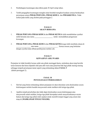2. Pembahagian keuntungan akan dikira pada 30 April setiap tahun.
3. Tarikh pengagihan keuntungan mungkin akan berubah mengikut keadaan semasa berdasarkan
persetujuan antara PIHAK PERTAMA, PIHAK KEDUA dan PIHAKKETIGA. Tidak
terikat pada tarikh yang disebut pada perenggan 2.
FASAL 8
AKAUN BERSAMA
1. PIHAK PERTAMA PIHAK KEDUA dan PIHAK KETIGA telah mendaftarkan syarikat
milik bersama atas nama ____________________ untuk memudahkan pengurusan
kewangan.
2. PIHAK PERTAMA, PIHAK KEDUA dan PIHAK KETIGA juga telah membuka akaun di
________________ atas nama _____________________ . Semua urusan yang berkaitan
dengan syarikat akan dibuat pembayaran melalui cek.
FASAL 9
KEWAJIPAN AHLI WARIS
Perjanjian ini tidak berakhir kerana salah satu pihak meninggal dunia, melainkan akan tetap bersifat
turun-temurun dan harus dipatuhi oleh para ahli waris atau penerima hak bagi pihak masing-masing
sehingga tempoh persetujuan tamat seperti yang terkandung dalam FASAL 5
(dalam perenggan 2).
FASAL 10
PENYELESAIAN PERSELISIHAN
1. Hal-hal yang belum terkandung dalam perjanjian ini akan diuruskan serta diselesaikan secara
kekeluargaan melalui kaedah musyawarah untuk mufakat oleh ketiga-tiga pihak.
2. Apabila terjadi perselisihan dan tidak dapat diselesaikan secara kekeluargaan atau
musyawarah untuk mufakat, ketiga-tiga pihak bersepakat untuk menyelesaikannya secara
hukum dan ketiga-tiga pihak telah sepakat untuk memilih tempat tinggal yang umum dan
tetap di (MAHKAMAH TINGGI NEGERI).
 
