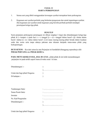 FASAL 11
HARTA PERKONGSIAN
1. Semua aset yang dibeli menggunakan kewangan syarikat merupakan harta perkongsian.
2. Kegunaan aset syarikat perlulah yang berkaitan pengurusan dan untuk kepentingan syarikat.
Jika kegunaan aset syarikat untuk kegunaan yang bersifat peribadi perlulah mendapat
persetujuan ketiga-tiga pihak.
PENUTUP
Surat perjanjian perkongsian peraniagaan ini dibuat rangkap 3 (tiga) dan ditandatangani ketiga-tiga
pihak di (---tempat---) pada hari (-----) tanggal [(-----)(----tanggal dalam huruf---)](---bulan dalam
huruf---)tahun [(---)(---tahun dalam huruf---)] di mana masing-masing pihak berada dalam keadaan
sedar dan waras serta tanpa adanya paksaan atau tekanan daripada mana-mana pihak yang
berkepentingan.
DUTI SETEM – Kos duti setem ke atas Perjanjian ini hendaklah ditanggung sepenuhnya oleh
PIHAK PERTAMA dan PIHAK KEDUA.
PADA MENYAKSIKAN HAL_HAL DI ATAS , pihak-pihak di sini telah menandatangani
perjanjian ini pada tarikh seperti mana di muka surat 1 di atas.
Ditandatangani :- )
)……………………………
Untuk dan bagi pihak Pengurus )
Di hadapan :- )
Tandatangan Saksi : ……………………………
Nama Penuh Saksi : …………………………..
Jawatan : ………………………….
No. Kad Pengenalan : …………………………
Ditandatangani :- )
)……………………………
Untuk dan bagi pihak Pengurus )
 
