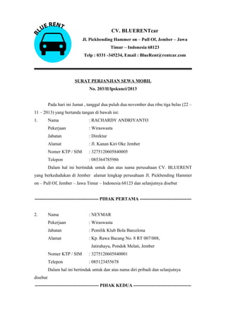 CV. BLUERENTcar
Jl. Pickbending Hammer on – Pull Of, Jember – Jawa
Timur – Indonesia 68123
Telp : 0331 -345234, Email : BlueRent@rentcar.com

SURAT PERJANJIAN SEWA MOBIL
No. 203/II/lpskunci/2013
Pada hari ini Jumat , tanggal dua puluh dua november dua ribu tiga belas (22 –
11 – 2013) yang bertanda tangan di bawah ini:
1.

Nama

: RACHARDY ANDRIYANTO

Pekerjaan

: Wiraswasta

Jabatan

: Direktur

Alamat

: Jl. Kanan Kiri Oke Jember

Nomer KTP / SIM

: 3275120605840005

Telepon

: 085364785986

Dalam hal ini bertindak untuk dan atas nama perusahaan CV. BLUERENT
yang berkedudukan di Jember alamat lengkap perusahaan Jl. Pickbending Hammer
on – Pull Of, Jember – Jawa Timur – Indonesia 68123 dan selanjutnya disebut
------------------------------------------ PIHAK PERTAMA ---------------------------------2.

Nama

: NEYMAR

Pekerjaan

: Wiraswasta

Jabatan

: Pemilik Klub Bola Barcelona

Alamat

: Kp. Rawa Bacang No. 8 RT 007/008,
Jatirahayu, Pondok Melati, Jember

Nomer KTP / SIM

: 3275120605840001

Telepon

: 085123455678

Dalam hal ini bertindak untuk dan atas nama diri pribadi dan selanjutnya
disebut
------------------------------------------ PIHAK KEDUA --------------------------------------

 
