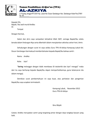 Taman Pendidikan Al-Qur’an (TPA)

         Jl. Puyang Jenggot RT.03/01 Kp. Lubuk Kel. Dusun Sarolangun Kec. Sarolangun Kode Pos.37481
         Hp. 08………..


Kepada Yth,
Bapak / Ibu wali murid Andiko
Di-
       Tempat

Dengan Hormat,

       Salam dan do’a saya sampaikan kehadirat Allah SWT, semoga Bapak/Ibu selalu
berada dalam lindungan-Nya serta diberkahi dalam menjalankan aktivitas sehari-hari, Amin.

       Sehubungan dengan surat ini saya selaku Guru TPA Al-Azkiya Kampung Lubuk Kel.
Dusun Sarolangun bermaksud memberitahukan kepada Bapak/Ibu bahwa santri:

       Nama : Andiko

       Kelas : Iqro’

       “Sering melanggar dengan tidak membawa ID tatatertib dan Iqro’ mengaji” maka
dari itu saya berharap kepada Bapak/Ibu dapat memperhatikannya, guna kelancaran dia
dalam mengaji.

       Demikian surat pemberitahuan ini saya buat, atas perhatian dan pengertian
Bapak/Ibu saya ucapkan terimakasih.


                                                        Kampung Lubuk, November 2012
                                                        Guru TPA Al-Azkiya




                                                        Ibnu Majah


Catata: Andiko merupakan santri yang tergolong pintar dengan daya tangkap bacaan yang
baik.
 