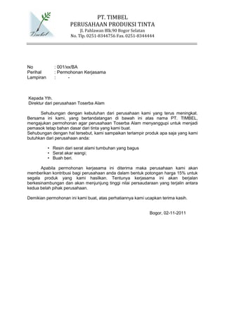 PT. TIMBEL
                     PERUSAHAAN PRODUKSI TINTA
                           Jl. Pahlawan Blk.90 Bogor Selatan
                      No. Tlp. 0251-8344756 Fax. 0251-8344444




No            : 001/xx/BA
Perihal       : Permohonan Kerjasama
Lampiran      :      -



Kepada Yth.
Direktur dari perusahaan Toserba Alam

      Sehubungan dengan kebutuhan dari perusahaan kami yang terus meningkat.
Bersama ini kami, yang bertandatangan di bawah ini atas nama PT. TIMBEL,
mengajukan permohonan agar perusahaan Toserba Alam menyanggupi untuk menjadi
pemasok tetap bahan dasar dari tinta yang kami buat.
Sehubungan dengan hal tersebut, kami sampaikan terlampir produk apa saja yang kami
butuhkan dari perusahaan anda:

           • Resin dari serat alami tumbuhan yang bagus
           • Serat akar wangi;
           • Buah beri.

       Apabila permohonan kerjasama ini diterima maka perusahaan kami akan
memberikan kontribusi bagi perusahaan anda dalam bentuk potongan harga 15% untuk
segala produk yang kami hasilkan. Tentunya kerjasama ini akan berjalan
berkesinambungan dan akan menjunjung tinggi nilai persaudaraan yang terjalin antara
kedua belah pihak perusahaan.

Demikian permohonan ini kami buat, atas perhatiannya kami ucapkan terima kasih.


                                                            Bogor, 02-11-2011
 