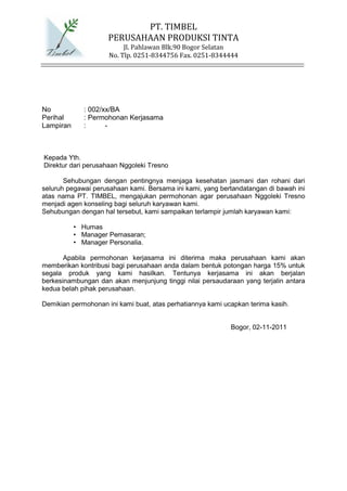 PT. TIMBEL
                     PERUSAHAAN PRODUKSI TINTA
                          Jl. Pahlawan Blk.90 Bogor Selatan
                     No. Tlp. 0251-8344756 Fax. 0251-8344444




No            : 002/xx/BA
Perihal       : Permohonan Kerjasama
Lampiran      :      -



Kepada Yth.
Direktur dari perusahaan Nggoleki Tresno

       Sehubungan dengan pentingnya menjaga kesehatan jasmani dan rohani dari
seluruh pegawai perusahaan kami. Bersama ini kami, yang bertandatangan di bawah ini
atas nama PT. TIMBEL, mengajukan permohonan agar perusahaan Nggoleki Tresno
menjadi agen konseling bagi seluruh karyawan kami.
Sehubungan dengan hal tersebut, kami sampaikan terlampir jumlah karyawan kami:

           • Humas
           • Manager Pemasaran;
           • Manager Personalia.

       Apabila permohonan kerjasama ini diterima maka perusahaan kami akan
memberikan kontribusi bagi perusahaan anda dalam bentuk potongan harga 15% untuk
segala produk yang kami hasilkan. Tentunya kerjasama ini akan berjalan
berkesinambungan dan akan menjunjung tinggi nilai persaudaraan yang terjalin antara
kedua belah pihak perusahaan.

Demikian permohonan ini kami buat, atas perhatiannya kami ucapkan terima kasih.


                                                            Bogor, 02-11-2011
 