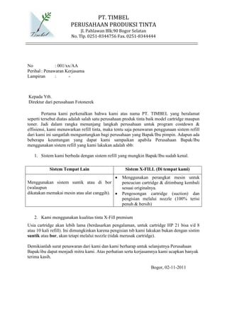 PT. TIMBEL
                       PERUSAHAAN PRODUKSI TINTA
                            Jl. Pahlawan Blk.90 Bogor Selatan
                       No. Tlp. 0251-8344756 Fax. 0251-8344444




No             : 001/xx/AA
Perihal : Penawaran Kerjasama
Lampiran       :      -



Kepada Yth.
Direktur dari perusahaan Fotonerek

        Pertama kami perkenalkan bahwa kami atas nama PT. TIMBEL yang beralamat
seperti tersebut diatas adalah salah satu perusahaan produk tinta baik model cartridge maupun
toner. Jadi dalam rangka menunjang langkah perusahaan untuk program costdown &
effisiensi, kami menawarkan refill tinta, maka tentu saja penawaran penggunaan sistem refill
dari kami ini sangatlah menguntungkan bagi perusahaan yang Bapak/Ibu pimpin. Adapun ada
beberapa keuntungan yang dapat kami sampaikan apabila Perusahaan Bapak/Ibu
menggunakan sistem refill yang kami lakukan adalah sbb:

   1. Sistem kami berbeda dengan sistem refill yang mungkin Bapak/Ibu sudah kenal.

           Sistem Tempat Lain                       Sistem X-FILL (Di tempat kami)
                                                   Menggunakan perangkat mesin untuk
Menggunakan sistem suntik atau di bor              pencucian cartridge & ditimbang kembali
(walaupun                                          sesuai originalnya.
dikatakan memakai mesin atau alat canggih).        Pengosongan cartridge (suction) dan
                                                   pengisian melalui nozzle (100% terisi
                                                   penuh & bersih)

   2. Kami menggunakan kualitas tinta X-Fill premium
Usia cartridge akan lebih lama (berdasarkan pengalaman, untuk cartridge HP 21 bisa s/d 8
atau 10 kali refill). Ini dimungkinkan karena pengisian tsb kami lakukan bukan dengan sistim
suntik atau bor, akan tetapi melalui nozzle (tidak merusak cartridge).

Demikianlah surat penawaran dari kami dan kami berharap untuk selanjutnya Perusahaan
Bapak/ibu dapat menjadi mitra kami. Atas perhatian serta kerjasamnya kami ucapkan banyak
terima kasih.

                                                                  Bogor, 02-11-2011
 