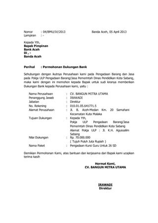 Nomor : 04/BMU/IV/2013 Banda Aceh, 05 April 2013 
Lampiran : - 
Kepada Yth, 
Bapak Pimpinan 
Bank Aceh 
Di , - 
Banda Aceh 
Perihal : Permohonan Dukungan Bank 
Sehubungan dengan ikutnya Perusahaan kami pada Pengadaan Barang dan Jasa 
pada Pokja ULP Pengadaan Barang/Jasa Pemerintah Dinas Pendidikan Kota Sabang, 
maka kami dengan ini memohon kepada Bapak untuk sudi kiranya memberikan 
Dukungan Bank kepada Perusahaan kami, yaitu : 
Nama Perusahaan : CV. BANGUN MITRA UTAMA 
Penanggung Jawab : IRAWADI 
Jabatan : Direktur 
No. Rekening : 010.01.05.641771.5 
Alamat Perusahaan : Jl. B. Aceh-Medan Km. 20 Samahani 
Kecamatan Kuta Malaka 
Tujuan Dukungan : Kepada Yth, 
Pokja ULP Pengadaan Barang/Jasa 
Pemerintah Dinas Pendidikan Kota Sabang 
Alamat Pokja ULP : Jl. K.H. Agussalim 
Sabang 
Nilai Dukungan : Rp. 70.000.000 
( Tujuh Puluh Juta Rupiah ) 
Nama Paket : Pengadaan Kursi Guru Untuk 26 SD 
Demikian Permohonan Kami, atas bantuan dan kerjasama dari Bapak kami ucapkan 
terima kasih 
Hormat Kami, 
CV. BANGUN MITRA UTAMA 
IRAWADI 
Direktur 
 