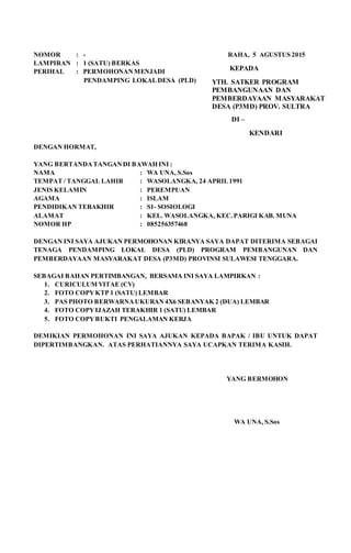 NOMOR : - RAHA, 5 AGUSTUS 2015
LAMPIRAN : 1 (SATU) BERKAS
PERIHAL : PERMOHONANMENJADI
PENDAMPING LOKALDESA (PLD)
DENGAN HORMAT,
YANG BERTANDATANGANDI BAWAH INI :
NAMA : WA UNA, S.Sos
TEMPAT / TANGGAL LAHIR : WASOLANGKA, 24 APRIL1991
JENIS KELAMIN : PEREMPUAN
AGAMA : ISLAM
PENDIDIKAN TERAKHIR : S1- SOSIOLOGI
ALAMAT : KEL. WASOLANGKA, KEC.PARIGI KAB. MUNA
NOMOR HP : 085256357468
DENGAN INI SAYA AJUKAN PERMOHONAN KIRANYA SAYA DAPAT DITERIMA SEBAGAI
TENAGA PENDAMPING LOKAL DESA (PLD) PROGRAM PEMBANGUNAN DAN
PEMBERDAYAAN MASYARAKAT DESA (P3MD) PROVINSI SULAWESI TENGGARA.
SEBAGAI BAHAN PERTIMBANGAN, BERSAMA INI SAYA LAMPIRKAN :
1. CURICULUM VITAE (CV)
2. FOTO COPYKTP 1 (SATU) LEMBAR
3. PAS PHOTO BERWARNAUKURAN4X6 SEBANYAK 2 (DUA) LEMBAR
4. FOTO COPYIJAZAH TERAKHIR 1 (SATU) LEMBAR
5. FOTO COPYBUKTI PENGALAMAN KERJA
DEMIKIAN PERMOHONAN INI SAYA AJUKAN KEPADA BAPAK / IBU UNTUK DAPAT
DIPERTIMBANGKAN. ATAS PERHATIANNYA SAYA UCAPKAN TERIMA KASIH.
YANG BERMOHON
WA UNA, S.Sos
KEPADA
YTH. SATKER PROGRAM
PEMBANGUNAAN DAN
PEMBERDAYAAN MASYARAKAT
DESA (P3MD) PROV. SULTRA
DI –
KENDARI
 