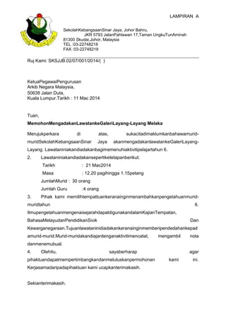 LAMPIRAN A
SekolahKebangsaanSinar Jaya, Johor Bahru,
JKR 5793 JalanPahlawan 17,Taman UngkuTunAminah
81300 Skudai,Johor, Malaysia
TEL :03-22748218
FAX :03-22748218
Ruj Kami: SKSJJB.02/07/001/2014/( )
KetuaPegawaiPengurusan
Arkib Negara Malaysia,
50638 Jalan Duta,
Kuala Lumpur.Tarikh : 11 Mac 2014
Tuan,
MemohonMengadakanLawatankeGaleriLayang-Layang Melaka
Merujukperkara di atas, sukacitadimaklumkanbahawamurid-
muridSekolahKebangsaanSinar Jaya akanmengadakanlawatankeGaleriLayang-
Layang. Lawataniniakandiadakanbagimemenuhiaktivitipelajartahun 6.
2. Lawataniniakandiadakansepertiketetapanberikut:
Tarikh : 21 Mac2014
Masa : 12.20 pagihingga 1.15petang
JumlahMurid : 30 orang
Jumlah Guru :4 orang
3. Pihak kami memilihtempattuankeranainginmenambahkanpengetahuanmurid-
muridtahun 6.
IlmupengetahuanmengenaisejarahdapatdigunakandalamKajianTempatan,
BahasaMelayudanPendidikanSivik Dan
Kewarganegaraan.Tujuanlawataninidiadakankeranainginmemberipendedahankepad
amurid-murid.Murid-muridakandiajardenganaktivitimencatat, mengambil nota
danmenemubual.
4. Olehitu, sayaberharap agar
pihaktuandapatmempertimbangkandanmeluluskanpermohonan kami ini.
Kerjasamadaripadapihaktuan kami ucapkanterimakasih.
Sekianterimakasih.
 
