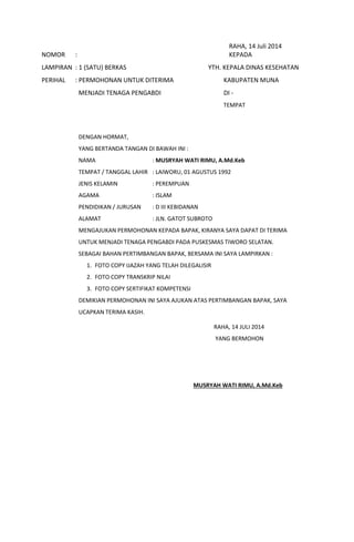 RAHA, 14 Juli 2014
NOMOR : KEPADA
LAMPIRAN : 1 (SATU) BERKAS YTH. KEPALA DINAS KESEHATAN
PERIHAL : PERMOHONAN UNTUK DITERIMA KABUPATEN MUNA
MENJADI TENAGA PENGABDI DI -
TEMPAT
DENGAN HORMAT,
YANG BERTANDA TANGAN DI BAWAH INI :
NAMA : MUSRYAH WATI RIMU, A.Md.Keb
TEMPAT / TANGGAL LAHIR : LAIWORU, 01 AGUSTUS 1992
JENIS KELAMIN : PEREMPUAN
AGAMA : ISLAM
PENDIDIKAN / JURUSAN : D III KEBIDANAN
ALAMAT : JLN. GATOT SUBROTO
MENGAJUKAN PERMOHONAN KEPADA BAPAK, KIRANYA SAYA DAPAT DI TERIMA
UNTUK MENJADI TENAGA PENGABDI PADA PUSKESMAS TIWORO SELATAN.
SEBAGAI BAHAN PERTIMBANGAN BAPAK, BERSAMA INI SAYA LAMPIRKAN :
1. FOTO COPY IJAZAH YANG TELAH DILEGALISIR
2. FOTO COPY TRANSKRIP NILAI
3. FOTO COPY SERTIFIKAT KOMPETENSI
DEMIKIAN PERMOHONAN INI SAYA AJUKAN ATAS PERTIMBANGAN BAPAK, SAYA
UCAPKAN TERIMA KASIH.
RAHA, 14 JULI 2014
YANG BERMOHON
MUSRYAH WATI RIMU, A.Md.Keb
 