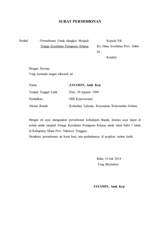 SURAT PERMOHONAN
Perihal : Permohonan Untuk diangkat Menjadi Kepada Yth
Tenaga Kesehatan Penugasan Khusus Ka. Dinas kesehatan Prov. Sultra
Di –
Kendari
Dengan Hormat,
Yang bertanda tangan dibawah ini :
Nama : JAYAMIN, Amd. Kep
Tempat Tanggal Lahir : Pure, 30 Agustus 1989
Pendidikan : DIII Keperawatan
Alamat Rumah : Kelurahan Labunia, Kecamatan Wakorumba Selatan
Dengan ini saya mengajukan permohonan kehadapan Bapak, kiranya saya dapat di
terima untuk menjadi Tenaga Kesehatan Penugasan Khusus untuk masa bakti 1 tahun
di Kabupaten Muna Prov. Sulawesi Tenggara
Demikian permohonan ini kami buat, atas perhatiannya di ucapkan terima kasih.
Raha, 14 Juli 2014
Yang Bermohon
JAYAMIN, Amd. Kep
 