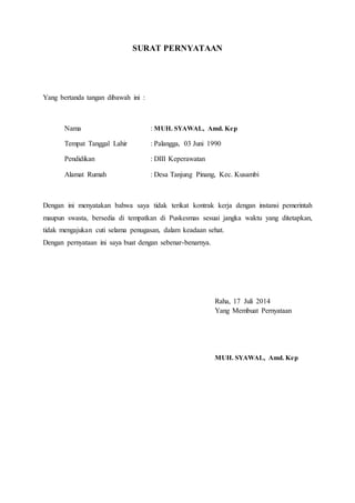 SURAT PERNYATAAN
Yang bertanda tangan dibawah ini :
Nama : MUH. SYAWAL, Amd. Kep
Tempat Tanggal Lahir : Palangga, 03 Juni 1990
Pendidikan : DIII Keperawatan
Alamat Rumah : Desa Tanjung Pinang, Kec. Kusambi
Dengan ini menyatakan bahwa saya tidak terikat kontrak kerja dengan instansi pemerintah
maupun swasta, bersedia di tempatkan di Puskesmas sesuai jangka waktu yang ditetapkan,
tidak mengajukan cuti selama penugasan, dalam keadaan sehat.
Dengan pernyataan ini saya buat dengan sebenar-benarnya.
Raha, 17 Juli 2014
Yang Membuat Pernyataan
MUH. SYAWAL, Amd. Kep
 