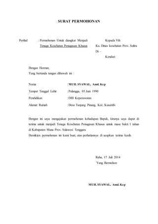 SURAT PERMOHONAN
Perihal : Permohonan Untuk diangkat Menjadi Kepada Yth
Tenaga Kesehatan Penugasan Khusus Ka. Dinas kesehatan Prov. Sultra
Di –
Kendari
Dengan Hormat,
Yang bertanda tangan dibawah ini :
Nama : MUH. SYAWAL, Amd. Kep
Tempat Tanggal Lahir : Palangga, 03 Juni 1990
Pendidikan : DIII Keperawatan
Alamat Rumah : Desa Tanjung Pinang, Kec. Kusambi
Dengan ini saya mengajukan permohonan kehadapan Bapak, kiranya saya dapat di
terima untuk menjadi Tenaga Kesehatan Penugasan Khusus untuk masa bakti 1 tahun
di Kabupaten Muna Prov. Sulawesi Tenggara
Demikian permohonan ini kami buat, atas perhatiannya di ucapkan terima kasih.
Raha, 17 Juli 2014
Yang Bermohon
MUH. SYAWAL, Amd. Kep
 
