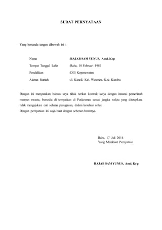 SURAT PERNYATAAN
Yang bertanda tangan dibawah ini :
Nama : RAJAB SAM YUNUS, Amd. Kep
Tempat Tanggal Lahir : Raha, 10 Februari 1989
Pendidikan : DIII Keperawatan
Alamat Rumah : Jl. Kancil, Kel. Watonea, Kec. Katobu
Dengan ini menyatakan bahwa saya tidak terikat kontrak kerja dengan instansi pemerintah
maupun swasta, bersedia di tempatkan di Puskesmas sesuai jangka waktu yang ditetapkan,
tidak mengajukan cuti selama penugasan, dalam keadaan sehat.
Dengan pernyataan ini saya buat dengan sebenar-benarnya.
Raha, 17 Juli 2014
Yang Membuat Pernyataan
RAJAB SAM YUNUS, Amd. Kep
 