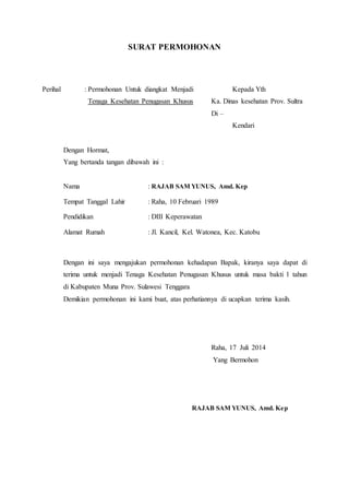 SURAT PERMOHONAN
Perihal : Permohonan Untuk diangkat Menjadi Kepada Yth
Tenaga Kesehatan Penugasan Khusus Ka. Dinas kesehatan Prov. Sultra
Di –
Kendari
Dengan Hormat,
Yang bertanda tangan dibawah ini :
Nama : RAJAB SAM YUNUS, Amd. Kep
Tempat Tanggal Lahir : Raha, 10 Februari 1989
Pendidikan : DIII Keperawatan
Alamat Rumah : Jl. Kancil, Kel. Watonea, Kec. Katobu
Dengan ini saya mengajukan permohonan kehadapan Bapak, kiranya saya dapat di
terima untuk menjadi Tenaga Kesehatan Penugasan Khusus untuk masa bakti 1 tahun
di Kabupaten Muna Prov. Sulawesi Tenggara
Demikian permohonan ini kami buat, atas perhatiannya di ucapkan terima kasih.
Raha, 17 Juli 2014
Yang Bermohon
RAJAB SAM YUNUS, Amd. Kep
 