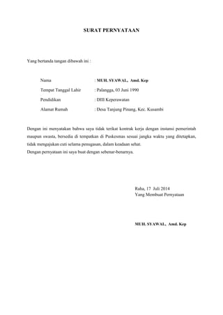 SURAT PERNYATAAN
Yang bertanda tangan dibawah ini :
Nama : MUH. SYAWAL, Amd. Kep
Tempat Tanggal Lahir : Palangga, 03 Juni 1990
Pendidikan : DIII Keperawatan
Alamat Rumah : Desa Tanjung Pinang, Kec. Kusambi
Dengan ini menyatakan bahwa saya tidak terikat kontrak kerja dengan instansi pemerintah
maupun swasta, bersedia di tempatkan di Puskesmas sesuai jangka waktu yang ditetapkan,
tidak mengajukan cuti selama penugasan, dalam keadaan sehat.
Dengan pernyataan ini saya buat dengan sebenar-benarnya.
Raha, 17 Juli 2014
Yang Membuat Pernyataan
MUH. SYAWAL, Amd. Kep
 