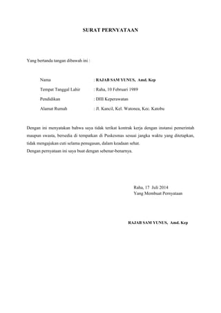 SURAT PERNYATAAN
Yang bertanda tangan dibawah ini :
Nama : RAJAB SAM YUNUS, Amd. Kep
Tempat Tanggal Lahir : Raha, 10 Februari 1989
Pendidikan : DIII Keperawatan
Alamat Rumah : Jl. Kancil, Kel. Watonea, Kec. Katobu
Dengan ini menyatakan bahwa saya tidak terikat kontrak kerja dengan instansi pemerintah
maupun swasta, bersedia di tempatkan di Puskesmas sesuai jangka waktu yang ditetapkan,
tidak mengajukan cuti selama penugasan, dalam keadaan sehat.
Dengan pernyataan ini saya buat dengan sebenar-benarnya.
Raha, 17 Juli 2014
Yang Membuat Pernyataan
RAJAB SAM YUNUS, Amd. Kep
 