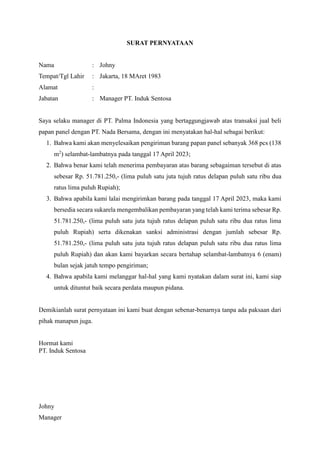 SURAT PERNYATAAN
Nama : Johny
Tempat/Tgl Lahir : Jakarta, 18 MAret 1983
Alamat :
Jabatan : Manager PT. Induk Sentosa
Saya selaku manager di PT. Palma Indonesia yang bertaggungjawab atas transaksi jual beli
papan panel dengan PT. Nada Bersama, dengan ini menyatakan hal-hal sebagai berikut:
1. Bahwa kami akan menyelesaikan pengiriman barang papan panel sebanyak 368 pcs (138
m2
) selambat-lambatnya pada tanggal 17 April 2023;
2. Bahwa benar kami telah menerima pembayaran atas barang sebagaiman tersebut di atas
sebesar Rp. 51.781.250,- (lima puluh satu juta tujuh ratus delapan puluh satu ribu dua
ratus lima puluh Rupiah);
3. Bahwa apabila kami lalai mengirimkan barang pada tanggal 17 April 2023, maka kami
bersedia secara sukarela mengembalikan pembayaran yang telah kami terima sebesar Rp.
51.781.250,- (lima puluh satu juta tujuh ratus delapan puluh satu ribu dua ratus lima
puluh Rupiah) serta dikenakan sanksi administrasi dengan jumlah sebesar Rp.
51.781.250,- (lima puluh satu juta tujuh ratus delapan puluh satu ribu dua ratus lima
puluh Rupiah) dan akan kami bayarkan secara bertahap selambat-lambatnya 6 (enam)
bulan sejak jatuh tempo pengiriman;
4. Bahwa apabila kami melanggar hal-hal yang kami nyatakan dalam surat ini, kami siap
untuk dituntut baik secara perdata maupun pidana.
Demikianlah surat pernyataan ini kami buat dengan sebenar-benarnya tanpa ada paksaan dari
pihak manapun juga.
Hormat kami
PT. Induk Sentosa
Johny
Manager
 