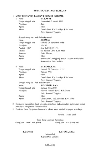 SURAT PERNYATAAN BERSAMA
1. YANG BERTANDA TANGAN DIBAWAH INI KAMI :
a. Nama : LA KAUHI
Tempat tanggal lahir : Lemoambo, 2 Januari 1965
Pekerjaan : Tani
Agama : Islam
Alamat : Desa Labunti Kec. Lasalepa Kab. Muna
Prov. Sulawesi Tenggara
Sebagai orang tua / wali dari calon suami
Nama : HERMAN
Tempat tanggal lahir : Labunti, 28 September 1984
Pekerjaan : POLRI
Pangkat / NRP : Brig Pol / 184091491
Jabatan : Ba Resmob Ditres Krim Mum
Kesatuan : Polda Maluku
Agama : Islam
Alamat : Tanah Rata Galunggung Rt/Rw : 002/08 Batu Merah
Kota Ambon Prov. Maluku
b. Nama : LA FENSI, S.Pd.I
Tempat tanggal lahir : Labunti, 31 Desember 1955
Pekerjaan : Pensiun PNS
Agama : Islam
Alamat : Desa Labunti Kec. Lasalepa Kab. Muna
Prov. Sulawesi Tenggara
Sebagai orang tua / wali dari calon Istri :
Nama : SAMSIDAR, A.Mk
Tempat tanggal lahir : Labuan, 9 Mei 1987
Pekerjaan : Perawat Honorer RSUD Kab. Muna
Prov. Sulawesi Tenggara
Agama : Islam
Alamat : Desa Labunti, Kec. Lasalepa, Kab. Muna
Prov. Sulawesi Tenggara
2. Dengan ini menyatakan tidak keberatan anak kami melangsungkan perkawinan sesuai
pilihannya sebagaimana tersebut diatas.
3. Demikian Surat Pernyataan bersama ini dibuat untuk menjadi pegangan seperlunya.
Ambon, Maret 2015
Kami Yang Membuat Pernyataan
Orang Tua / Wali Calon Suami
LA KAUHI
Orang Tua / Wali Calon Istri
LA FENSI, S.Pd.I
Mengetahui
Kepala Desa Labunti :
SALAMIN
 