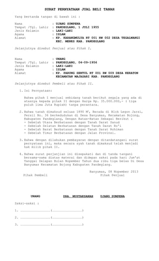 SURAT PERNYATAAN JUAL BELI TANAH
Yang bertanda tangan di bawah ini :
Nama
Tempat /Tgl. Lahir
Jenis Kelamin
Agama
Alamat

:
:
:
:
:

UJANG SUMPENA
PANDEGLANG, 1 JULI 1955
LAKI-LAKI
ISLAM
KP. KARANGMULYA RT 001 RW 002 DESA TEGALWANGI
KEC. MENES KAB. PANDEGLANG

Selanjutnya disebut Penjual atau Pihak I.
Nama
Tempat /Tgl. Lahir
Jenis Kelamin
Agama
Alamat

:
:
:
:
:

UNANG
PANDEGLANG, 04-09-1956
LAKI-LAKI
ISLAM
KP. PARUNG SENTUL RT 001 RW 009 DESA KERATON
KECAMATAN MAJASARI KAB. PANDEGLANG

Selanjutnya disebut Pembeli atau Pihak II.
1. Isi Pernyataan:
Bahwa pihak I menjual sebidang tanah berikut segala yang ada di
atasnya kepada pihak II dengan Harga Rp. 35.000.000,- ( tiga
puluh lima Juta Rupiah) tanpa perantara.
2. Bahwa tanah dimaksud seluas 1890 M2, Berada di Blok Legon Jarsi,
Persil No. 36 berkedudukan di Desa Banyumas, Kecamatan Bojong,
Kabupaten Pandeglang, Dengan Batas-Batas Sebagai Berikut :
- Sebelah Utara Berbatasan dengan Tanah Darat Sanud
- Sebelah Selatan Berbatasan dengan Tanah Darat Ro'i
- Sebelah Barat Berbatasan dengan Tanah Darat Rohiman
- Sebelah Timur Berbatasan dengan Jalan Provinsi.
3. Bahwa dengan dilakukan pembayaran dengan ditandatangani surat
pernyataan ini, maka secara syah tanah dimaksud telah menjadi
hak milik pihak II.
4. Bahwa surat perjanjian ini disepakati dan di tanda tangani
bersama-sama diatas materai dan didepan saksi pada hari Jum'at
Tanggal Delapan Bulan Nopember Tahun dua ribu tiga belas Di Desa
Banyumas Kecamatan Bojong Kabupaten Pandeglang.
Banyumas, 08 Nopember 2013
Pihak Penjual

Pihak Pembeli

UNANG

DRA. MUSTAKSANAH

Saksi-saksi :
1.

………………………………………………………………(………………………………………………………………)

2.

………………………………………………………………(………………………………………………………………)

3.

………………………………………………………………(………………………………………………………………)

UJANG SUMPENA

 